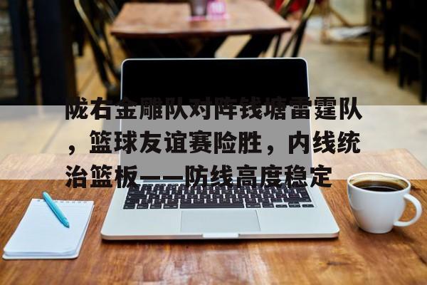 AYX爱游戏中国-陇右金雕队对阵钱塘雷霆队，篮球友谊赛险胜，内线统治篮板——防线高度稳定的简单介绍