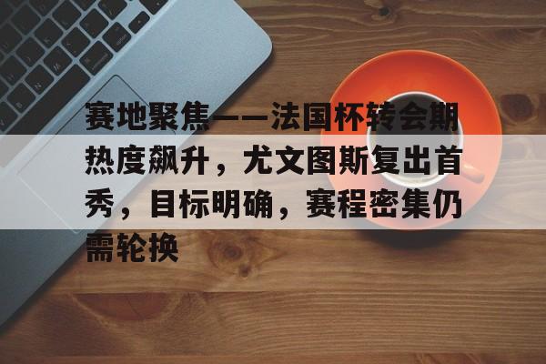 爱游戏体育app下载-赛地聚焦——法国杯转会期热度飙升，尤文图斯复出首秀，目标明确，赛程密集仍需轮换的简单介绍