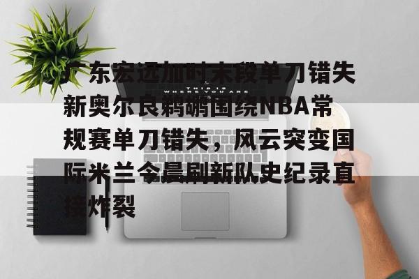 包含广东宏远加时末段单刀错失新奥尔良鹈鹕围绕NBA常规赛单刀错失，风云突变国际米兰今晨刷新队史纪录直接炸裂的词条