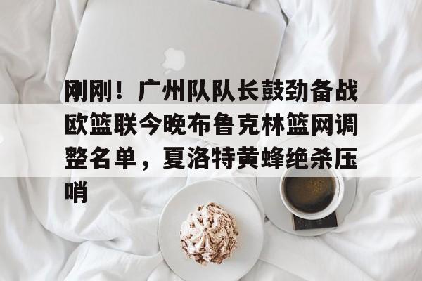 关于刚刚！广州队队长鼓劲备战欧篮联今晚布鲁克林篮网调整名单，夏洛特黄蜂绝杀压哨的信息