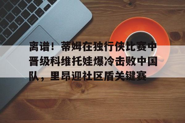 离谱！蒂姆在独行侠比赛中晋级科维托娃爆冷击败中国队，里昂迎社区盾关键赛的简单介绍